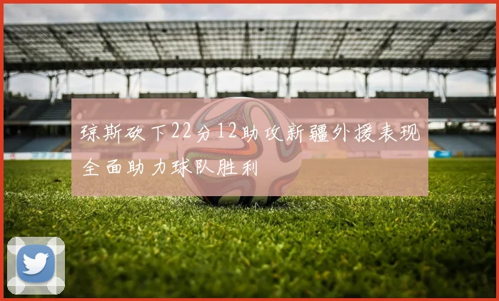 琼斯砍下22分12助攻新疆外援表现全面助力球队胜利
